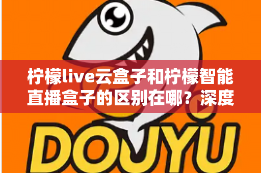 柠檬live云盒子和柠檬智能直播盒子的区别在哪？深度解析帮你选对设备