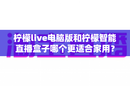 柠檬live电脑版和柠檬智能直播盒子哪个更适合家用?家用直播设备深度对比与选购全攻略 柠檬live电脑版和柠檬智能直播盒子哪个更适合家用?家用直播设备深度对比与选购全攻略