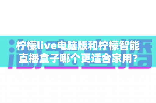 柠檬live电脑版和柠檬智能直播盒子哪个更适合家用?家用直播设备深度对比与选购全攻略 柠檬live电脑版和柠檬智能直播盒子哪个更适合家用?家用直播设备深度对比与选购全攻略