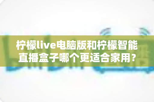 柠檬live电脑版和柠檬智能直播盒子哪个更适合家用？家用直播设备深度对比与选购全攻略
