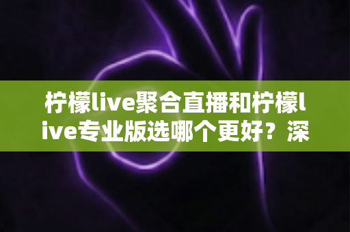 柠檬live聚合直播和柠檬live专业版选哪个更好？深度对比分析助你做出明智之选
