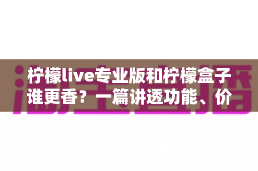 柠檬live专业版和柠檬盒子谁更香？一篇讲透功能、价格与适用场景的深度对比指南
