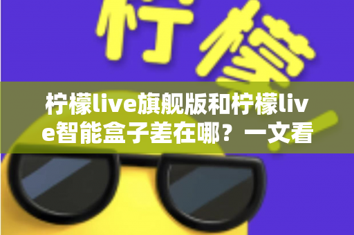 柠檬live旗舰版和柠檬live智能盒子差在哪?一文看懂配置、体验与选购差异全解析 柠檬live旗舰版和柠檬live智能盒子差在哪?一文看懂配置、体验与选购差异全解析