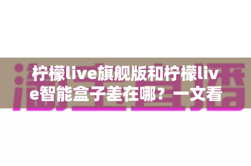 柠檬live旗舰版和柠檬live智能盒子差在哪？一文看懂配置、体验与选购差异全解析