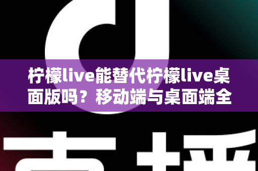 柠檬live能替代柠檬live桌面版吗？移动端与桌面端全方位对比解析与选购指南
