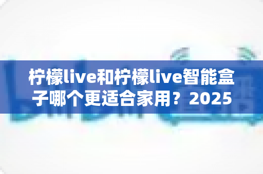 柠檬live和柠檬live智能盒子哪个更适合家用？2025年家庭用户深度选购指南
