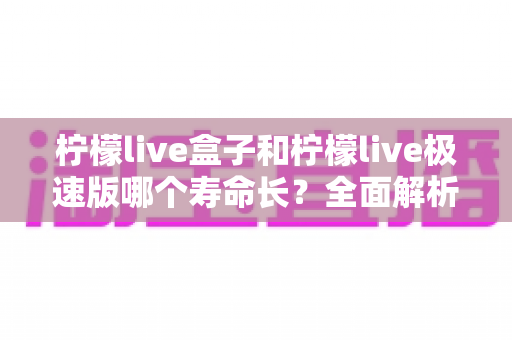 柠檬live盒子和柠檬live极速版哪个寿命长?全面解析两款版本的持久度差异与选择指南 柠檬live盒子和柠檬live极速版哪个寿命长?全面解析两款版本的持久度差异与选择指南