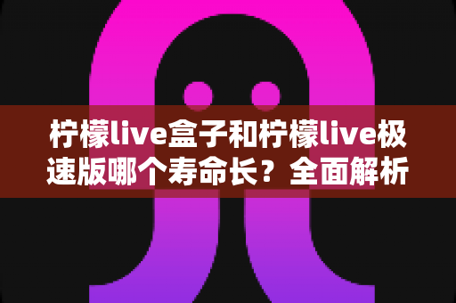 柠檬live盒子和柠檬live极速版哪个寿命长？全面解析两款版本的持久度差异与选择指南