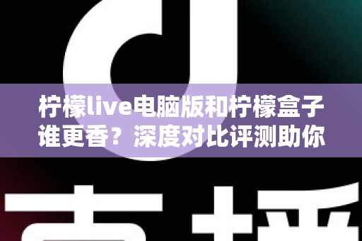 柠檬live电脑版和柠檬盒子谁更香？深度对比评测助你一眼选对不踩坑