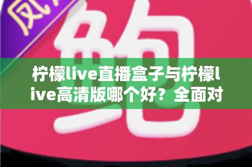 柠檬live直播盒子与柠檬live高清版哪个好？全面对比解析帮你做出明智选择