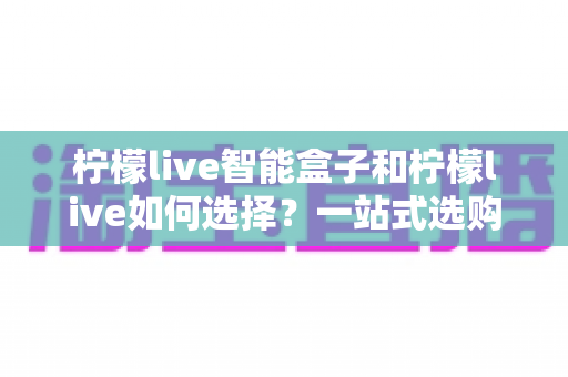 柠檬live智能盒子和柠檬live如何选择？一站式选购指南帮你轻松做决定