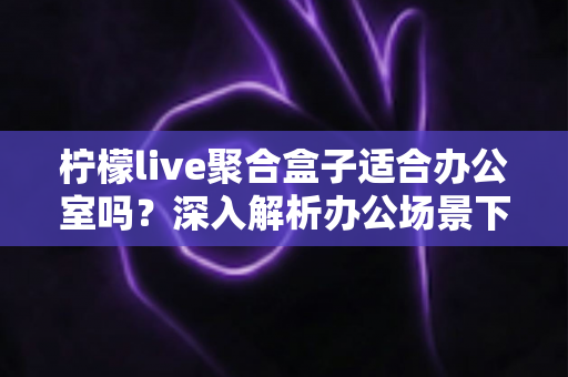 柠檬live聚合盒子适合办公室吗？深入解析办公场景下的实用性与选购指南