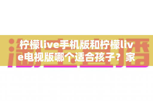 柠檬live手机版和柠檬live电视版哪个适合孩子？家长必读的全面对比与选择指南