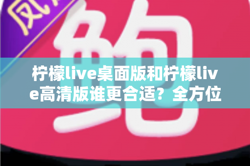 柠檬live桌面版和柠檬live高清版谁更合适?全方位对比评测助你精准选择 柠檬live桌面版和柠檬live高清版谁更合适?全方位对比评测助你精准选择