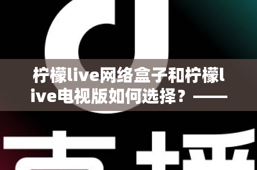 柠檬live网络盒子和柠檬live电视版如何选择?——2024年最全选购指南与深度对比分析 柠檬live网络盒子和柠檬live电视版如何选择?——2024年最全选购指南与深度对比分析