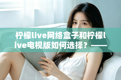 柠檬live网络盒子和柠檬live电视版如何选择?——2024年最全选购指南与深度对比分析 柠檬live网络盒子和柠檬live电视版如何选择?——2024年最全选购指南与深度对比分析