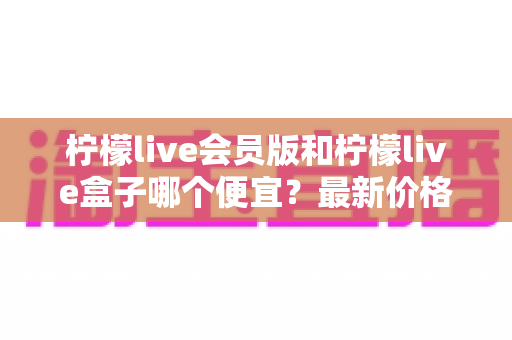 柠檬live会员版和柠檬live盒子哪个便宜?最新价格对比与省钱选购全指南 柠檬live会员版和柠檬live盒子哪个便宜?最新价格对比与省钱选购全指南