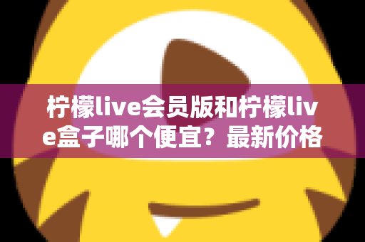 柠檬live会员版和柠檬live盒子哪个便宜？最新价格对比与省钱选购全指南