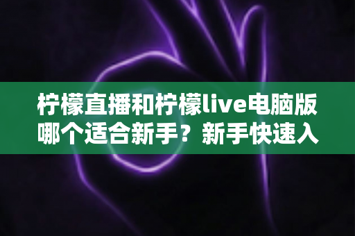 柠檬直播和柠檬live电脑版哪个适合新手？新手快速入门双端选择全指南