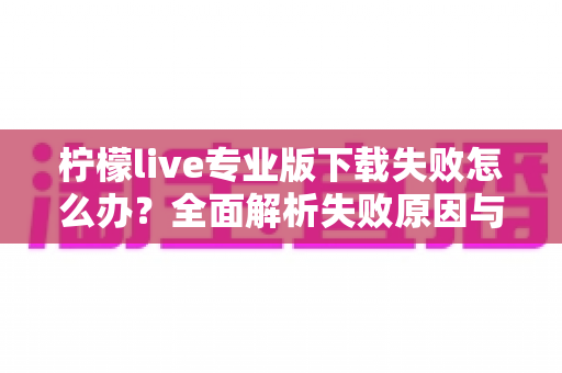 柠檬live专业版下载失败怎么办?全面解析失败原因与高效解决方法指南 柠檬live专业版下载失败怎么办?全面解析失败原因与高效解决方法指南