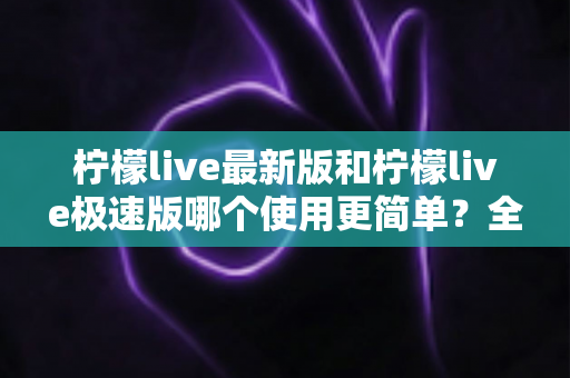 柠檬live最新版和柠檬live极速版哪个使用更简单？全面对比评测助你快速选对版本
