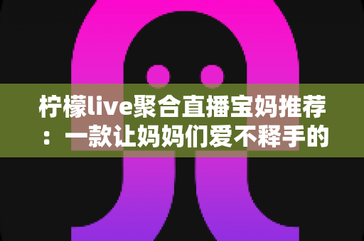 柠檬live聚合直播宝妈推荐：一款让妈妈们爱不释手的聚合直播平台