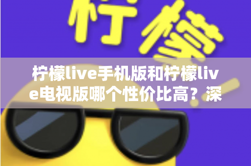 柠檬live手机版和柠檬live电视版哪个性价比高?深度对比分析与选购全指南 柠檬live手机版和柠檬live电视版哪个性价比高?深度对比分析与选购全指南
