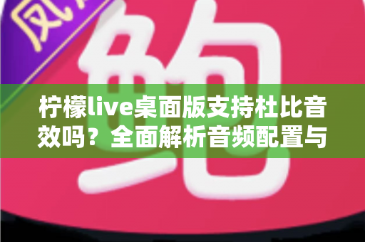 柠檬live桌面版支持杜比音效吗?全面解析音频配置与直播听感体验 柠檬live桌面版支持杜比音效吗?全面解析音频配置与直播听感体验
