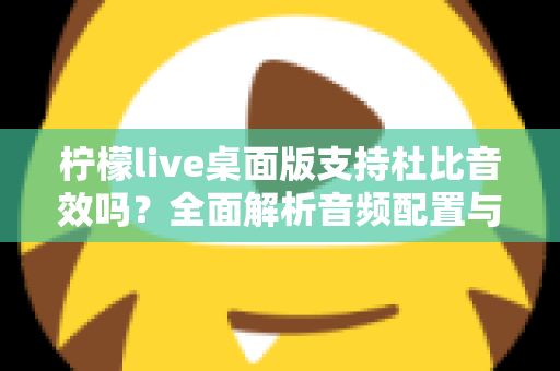 柠檬live桌面版支持杜比音效吗？全面解析音频配置与直播听感体验