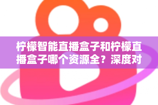 柠檬智能直播盒子和柠檬直播盒子哪个资源全？深度对比帮你选对不踩坑