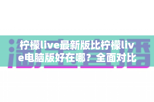 柠檬live最新版比柠檬live电脑版好在哪？全面对比解析助你选择最佳观看体验