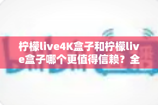 柠檬live4K盒子和柠檬live盒子哪个更值得信赖？全面深度对比评测，帮你选对不踩坑