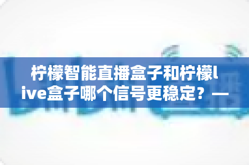 柠檬智能直播盒子和柠檬live盒子哪个信号更稳定?——深度对比测评与选购全指南 柠檬智能直播盒子和柠檬live盒子哪个信号更稳定?——深度对比测评与选购全指南