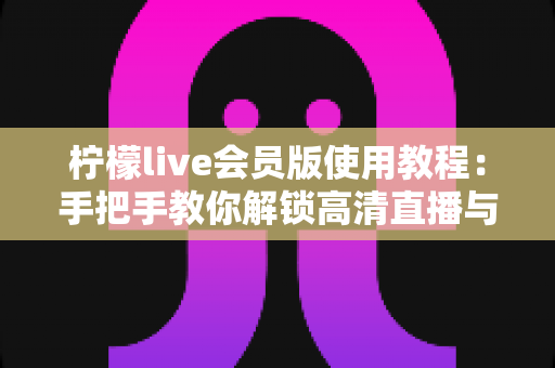 柠檬live会员版使用教程：手把手教你解锁高清直播与专属特权
