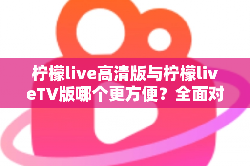 柠檬live高清版与柠檬liveTV版哪个更方便？全面对比解析帮你选出最适合自己的版本