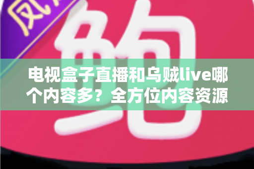 电视盒子直播和乌贼live哪个内容多？全方位内容资源深度对比评测指南