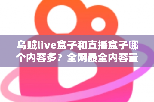 乌贼live盒子和直播盒子哪个内容多？全网最全内容量对比与选购实用指南