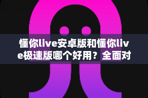 懂你live安卓版和懂你live极速版哪个好用?全面对比评测帮你选出最适合的版本 懂你live安卓版和懂你live极速版哪个好用?全面对比评测帮你选出最适合的版本