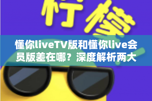 懂你liveTV版和懂你live会员版差在哪？深度解析两大版本差异，帮你选对不花冤枉钱