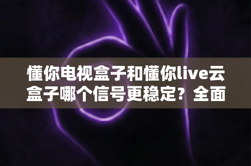 懂你电视盒子和懂你live云盒子哪个信号更稳定？全面解析帮你选对家庭影音好帮手