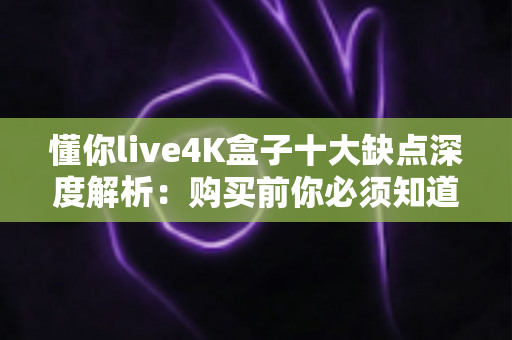 懂你live4K盒子十大缺点深度解析：购买前你必须知道的真实使用体验