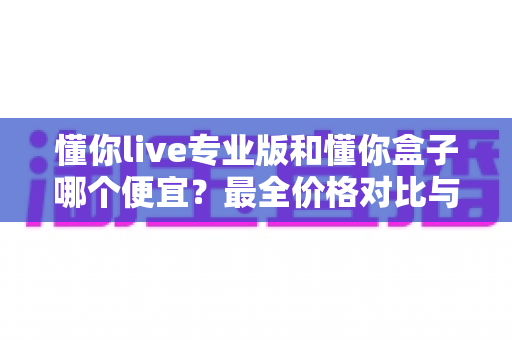 懂你live专业版和懂你盒子哪个便宜？最全价格对比与高性价比选购指南