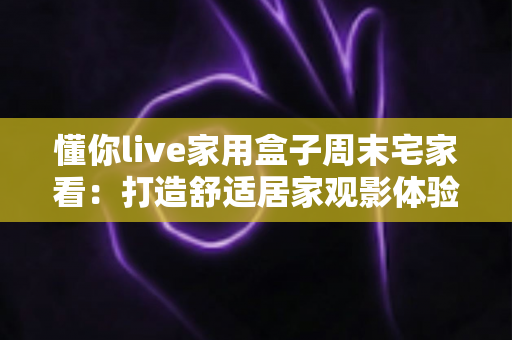 懂你live家用盒子周末宅家看:打造舒适居家观影体验的全方位指南 懂你live家用盒子周末宅家看:打造舒适居家观影体验的全方位指南