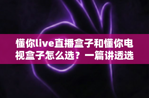 懂你live直播盒子和懂你电视盒子怎么选?一篇讲透选购逻辑的实用指南 懂你live直播盒子和懂你电视盒子怎么选?一篇讲透选购逻辑的实用指南
