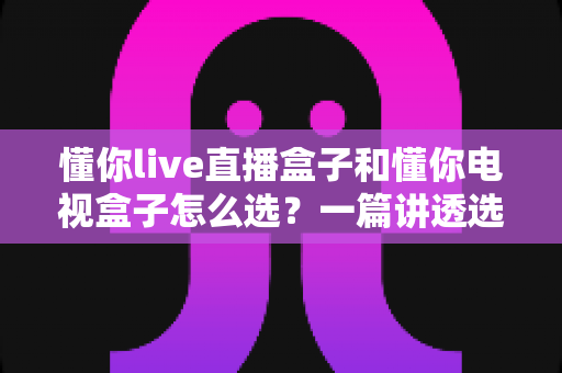 懂你live直播盒子和懂你电视盒子怎么选？一篇讲透选购逻辑的实用指南