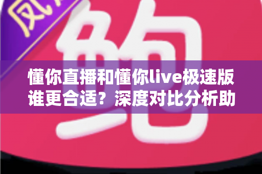 懂你直播和懂你live极速版谁更合适？深度对比分析助你选对版本不踩坑