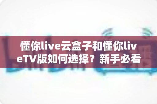 懂你live云盒子和懂你liveTV版如何选择?新手必看的全面对比与选购攻略 懂你live云盒子和懂你liveTV版如何选择?新手必看的全面对比与选购攻略