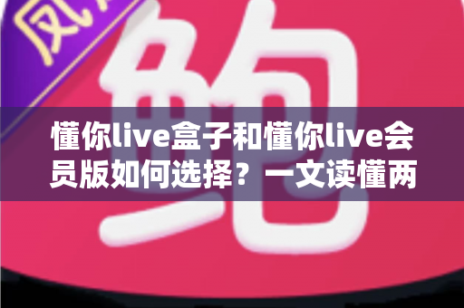 懂你live盒子和懂你live会员版如何选择?一文读懂两者区别与最划算的选购方案 懂你live盒子和懂你live会员版如何选择?一文读懂两者区别与最划算的选购方案