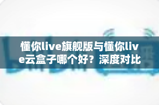 懂你live旗舰版与懂你live云盒子哪个好?深度对比帮你选出最适合的一款 懂你live旗舰版与懂你live云盒子哪个好?深度对比帮你选出最适合的一款