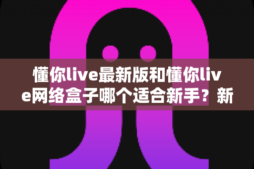 懂你live最新版和懂你live网络盒子哪个适合新手?新手入门选购全指南 懂你live最新版和懂你live网络盒子哪个适合新手?新手入门选购全指南
